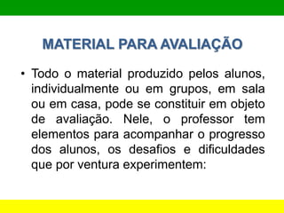MATERIAL PARA AVALIAÇÃO
• Todo o material produzido pelos alunos,
individualmente ou em grupos, em sala
ou em casa, pode se constituir em objeto
de avaliação. Nele, o professor tem
elementos para acompanhar o progresso
dos alunos, os desafios e dificuldades
que por ventura experimentem:
 