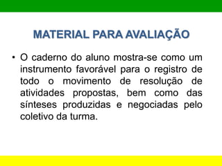 MATERIAL PARA AVALIAÇÃO
• O caderno do aluno mostra-se como um
instrumento favorável para o registro de
todo o movimento de resolução de
atividades propostas, bem como das
sínteses produzidas e negociadas pelo
coletivo da turma.
 