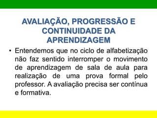 AVALIAÇÃO, PROGRESSÃO E
CONTINUIDADE DA
APRENDIZAGEM
• Entendemos que no ciclo de alfabetização
não faz sentido interromper o movimento
de aprendizagem de sala de aula para
realização de uma prova formal pelo
professor. A avaliação precisa ser contínua
e formativa.
 