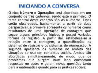 O eixo Número e Operações será abordado em um
conjunto de três cadernos, sendo este o primeiro. O
tema central deste caderno são os Números. Esses
serão observados, basicamente, a partir de duas
perspectivas: a primeira apresenta os números como
resultantes de uma operação de contagem que
segue alguns princípios lógicos e possui variadas
formas de registro. A partir daí, estabelece-se a
relação entre a contagem, a quantificação, os
sistemas de registro e os sistemas de numeração. A
segunda apresenta os números no âmbito das
situações de uso em contextos sociais. Ambas são
abordadas simultaneamente, de modo que os
problemas que surgem num lado encontram
respostas no outro e geram novas questões tanto
para a matemática quanto para as práticas sociais.
 