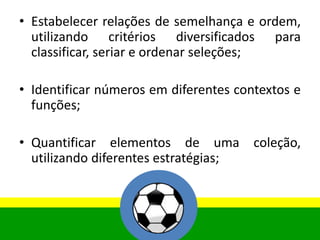 • Estabelecer relações de semelhança e ordem,
utilizando critérios diversificados para
classificar, seriar e ordenar seleções;
• Identificar números em diferentes contextos e
funções;
• Quantificar elementos de uma coleção,
utilizando diferentes estratégias;
 