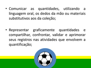 • Comunicar as quantidades, utilizando a
linguagem oral, os dedos da mão ou materiais
substitutivos aos da coleção;
• Representar graficamente quantidades e
compartilhar, confrontar, validar e aprimorar
seus registros nas atividades que envolvem a
quantificação;
 