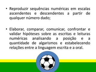 • Reproduzir sequências numéricas em escalas
ascendentes e descendentes a partir de
qualquer número dado;
• Elaborar, comparar, comunicar, confrontar e
validar hipóteses sobre as escritas e leituras
numéricas analisando a posição e a
quantidade de algarismos e estabelecendo
relações entre a linguagem escrita e a oral.
 