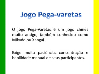 O jogo Pega-Varetas é um jogo chinês
muito antigo, também conhecido como
Mikado ou Xangai.
Exige muita paciência, concentração e
habilidade manual de seus participantes.
 