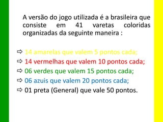 A versão do jogo utilizada é a brasileira que
consiste em 41 varetas coloridas
organizadas da seguinte maneira :
 14 amarelas que valem 5 pontos cada;
 14 vermelhas que valem 10 pontos cada;
 06 verdes que valem 15 pontos cada;
 06 azuis que valem 20 pontos cada;
 01 preta (General) que vale 50 pontos.
 