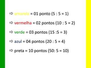  amarela = 01 ponto (5 : 5 = 1)
 vermelha = 02 pontos (10 : 5 = 2)
 verde = 03 pontos (15 :5 = 3)
 azul = 04 pontos (20 : 5 = 4)
 preta = 10 pontos (50: 5 = 10)
 