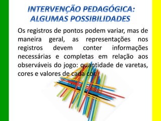 Os registros de pontos podem variar, mas de
maneira geral, as representações nos
registros devem conter informações
necessárias e completas em relação aos
observáveis do jogo: quantidade de varetas,
cores e valores de cada cor.
 