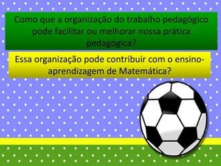 Essa organização pode contribuir com o ensino-
aprendizagem de Matemática?
Como que a organização do trabalho pedagógico
pode facilitar ou melhorar nossa prática
pedagógica?
 
