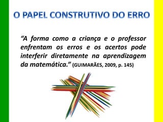 “A forma como a criança e o professor
enfrentam os erros e os acertos pode
interferir diretamente na aprendizagem
da matemática.” (GUIMARÃES, 2009, p. 145)
 