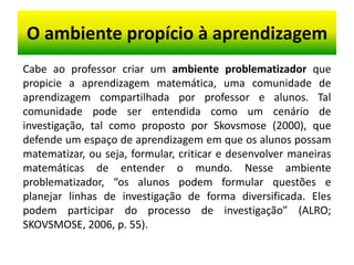 O ambiente propício à aprendizagem
Cabe ao professor criar um ambiente problematizador que
propicie a aprendizagem matemática, uma comunidade de
aprendizagem compartilhada por professor e alunos. Tal
comunidade pode ser entendida como um cenário de
investigação, tal como proposto por Skovsmose (2000), que
defende um espaço de aprendizagem em que os alunos possam
matematizar, ou seja, formular, criticar e desenvolver maneiras
matemáticas de entender o mundo. Nesse ambiente
problematizador, “os alunos podem formular questões e
planejar linhas de investigação de forma diversificada. Eles
podem participar do processo de investigação” (ALRO;
SKOVSMOSE, 2006, p. 55).
 