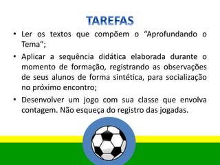 • Ler os textos que compõem o “Aprofundando o
Tema”;
• Aplicar a sequência didática elaborada durante o
momento de formação, registrando as observações
de seus alunos de forma sintética, para socialização
no próximo encontro;
• Desenvolver um jogo com sua classe que envolva
contagem. Não esqueça do registro das jogadas.
 