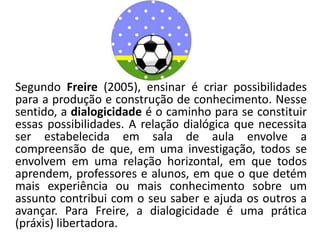 Segundo Freire (2005), ensinar é criar possibilidades
para a produção e construção de conhecimento. Nesse
sentido, a dialogicidade é o caminho para se constituir
essas possibilidades. A relação dialógica que necessita
ser estabelecida em sala de aula envolve a
compreensão de que, em uma investigação, todos se
envolvem em uma relação horizontal, em que todos
aprendem, professores e alunos, em que o que detém
mais experiência ou mais conhecimento sobre um
assunto contribui com o seu saber e ajuda os outros a
avançar. Para Freire, a dialogicidade é uma prática
(práxis) libertadora.
 