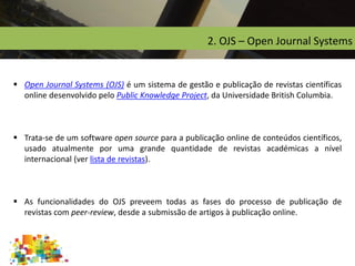 2. OJS – Open Journal Systems
 Open Journal Systems (OJS) é um sistema de gestão e publicação de revistas científicas
online desenvolvido pelo Public Knowledge Project, da Universidade British Columbia.
 Trata-se de um software open source para a publicação online de conteúdos científicos,
usado atualmente por uma grande quantidade de revistas académicas a nível
internacional (ver lista de revistas).
 As funcionalidades do OJS preveem todas as fases do processo de publicação de
revistas com peer-review, desde a submissão de artigos à publicação online.
 