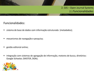 Funcionalidades:
 sistema de base de dados com informação estruturada (metadados);
 mecanismos de navegação e pesquisa;
 gestão editorial online;
 integração com sistemas de agregação de informação, motores de busca, diretórios:
Google Schoolar, OAISTER, DOAJ;
2. OJS – Open Journal Systems
2.1 funcionalidades
 