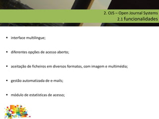  interface multilingue;
 diferentes opções de acesso aberto;
 aceitação de ficheiros em diversos formatos,com imagem e multimédia;
 gestão automatizada de e-mails;
 módulo de estatísticas de acesso;
2. OJS – Open Journal Systems
2.1 funcionalidades
 