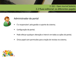 2. OJS – Open Journal Systems
2.2 fluxo editorial: os diferentes papéis
Administrador do portal
 É o responsável pela gestão e suporte do sistema;
 Configuração do portal;
 Pode efetuar qualquer alteração e intervir em todas as ações do portal;
 Único papel com permissões para criação de revistas no sistema;
 