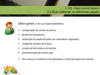 2. OJS – Open Journal Systems
2.2 fluxo editorial: os diferentes papéis
Editor-gestor, é da sua responsabilidade a:
 configuração da revista no portal;
 gestão de utilizadores;
 atribuição de papéis/funções aos utilizadores registados;
 criação de secções da revista;
 criação de formulários de revisão;
 parametrização de emails tipo;
 tem acesso às estatísticas da publicação e à lista de plugins do sistema;
 