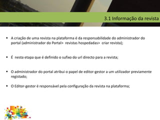 3.1 Informação da revista
 A criação de uma revista na plataforma é da responsabilidade do administrador do
portal (administrador do Portal> revistas hospedadas> criar revista);
 É nesta etapa que é definido o sufixo do url directo para a revista;
 O administrador do portal atribui o papel de editor-gestor a um utilizador previamente
registado;
 O Editor-gestor é responsável pela configuração da revista na plataforma;
 
