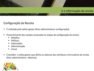 3.1 Informação da revista
Configuração da Revista
 É realizada pelo editor-gestor (Área administrativa> configuração);
 Preenchimento dos campos associados às etapas da configuração da revista:
 Detalhes
 Políticas
 Submissões
 Administração
 Visual
 É também o edito-gestor que define os idiomas das interfaces e formulários da revista
(Área administrativa > Idiomas);
 
