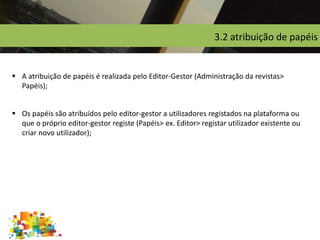 3.2 atribuição de papéis
 A atribuição de papéis é realizada pelo Editor-Gestor (Administração da revistas>
Papéis);
 Os papéis são atribuídos pelo editor-gestor a utilizadores registados na plataforma ou
que o próprio editor-gestor registe (Papéis> ex. Editor> registar utilizador existente ou
criar novo utilizador);
 