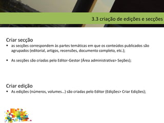 3.3 criação de edições e secções
Criar secção
 as secções correspondem às partes temáticas em que os conteúdos publicados são
agrupados (editorial, artigos, recensões, documento completo, etc.);
 As secções são criadas pelo Editor-Gestor (Área administrativa> Seções);
Criar edição
 As edições (números, volumes…) são criadas pelo Editor (Edições> Criar Edições);
 