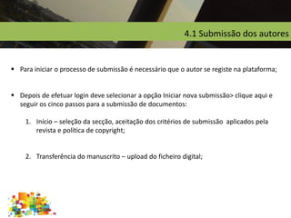4.1 Submissão dos autores
 Para iniciar o processo de submissão é necessário que o autor se registe na plataforma;
 Depois de efetuar login deve selecionar a opção Iniciar nova submissão> clique aqui e
seguir os cinco passos para a submissão de documentos:
1. Início – seleção da secção, aceitação dos critérios de submissão aplicados pela
revista e política de copyright;
2. Transferência do manuscrito – upload do ficheiro digital;
 