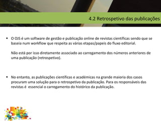 4.2 Retrospetivo das publicações
 O OJS é um software de gestão e publicação online de revistas científicas sendo que se
baseia num workflow que respeita as várias etapas/papeis do fluxo editorial.
Não está por isso diretamente associado ao carregamento dos números anteriores de
uma publicação (retrospetivo).
 No entanto, as publicações científicas e académicas na grande maioria dos casos
procuram uma solução para o retrospetivo da publicação. Para os responsáveis das
revistas é essencial o carregamento do histórico da publicação.
 