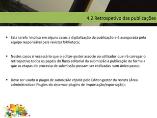 4.2 Retrospetivo das publicações
 Esta tarefa implica em alguns casos a digitalização da publicação e é assegurada pela
equipa responsável pela revista/ biblioteca;
 Nestes casos é necessário que o editor-gestor associe ao utilizador que irá carregar o
retrospetivo todos os papéis do fluxo editorial da submissão à publicação de forma a
que as etapas do processo de submissão possam ser realizadas num único passo;
 Deve ser usado o plugin de submissão rápida pelo Editor-gestor da revista (Área
administrativa> Plugins do sistema> plugins de importação/exportação);
 