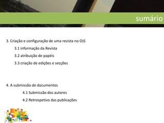 sumário
3. Criação e configuração de uma revista no OJS
3.1 informação da Revista
3.2 atribuição de papéis
3.3 criação de edições e secções
4. A submissão de documentos
4.1 Submissão dos autores
4.2 Retrospetivo das publicações
 