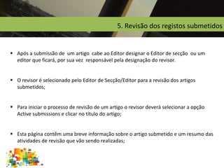 5. Revisão dos registos submetidos
 Após a submissão de um artigo cabe ao Editor designar o Editor de secção ou um
editor que ficará, por sua vez responsável pela designação do revisor.
 O revisor é selecionado pelo Editor de Secção/Editor para a revisão dos artigos
submetidos;
 Para iniciar o processo de revisão de um artigo o revisor deverá selecionar a opção
Active submissions e clicar no título do artigo;
 Esta página contêm uma breve informação sobre o artigo submetido e um resumo das
atividades de revisão que vão sendo realizadas;
 