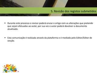 5. Revisão dos registos submetidos
 Durante este processo o revisor poderá enviar o artigo com as alterações que pretende
que sejam efetuadas ao autor, por sua vez o autor poderá devolver o documento
atualizado.
 Esta comunicação é realizada através da plataforma e é mediada pelo Editor/Editor de
secção.
 
