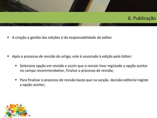 6. Publicação
 A criação e gestão das edições é da responsabilidade do editor.
 Após o processo de revisão do artigo, este é associado à edição pelo Editor:
 Selecione opção em revisão e assim que o revisor tiver registado a opção aceitar
no campo recommendation, finalize o processo de revisão;
 Para finalizar o processo de revisão basta que na secção decisão editorial registe
a opção aceitar;
 