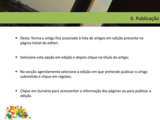 6. Publicação
 Desta forma o artigo fica associado à lista de artigos em edição presente na
página inicial do editor;
 Selecione esta opção em edição e depois clique no título do artigo;
 Na secção agendamento selecione a edição em que pretende publicar o artigo
submetido e clique em registar;
 Clique em Sumário para acrescentar a informação das páginas ou para publicar a
edição.
 