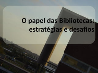 O papel das Bibliotecas:
estratégias e desafios
 