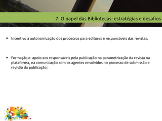 7. O papel das Bibliotecas: estratégias e desafios
 Incentivo à autonomização dos processos para editores e responsáveis das revistas;
 Formação e apoio aos responsáveis pela publicação na parametrização da revista na
plataforma, na comunicação com os agentes envolvidos no processo de submissão e
revisão da publicação;
 