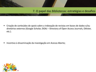 7. O papel das Bibliotecas: estratégias e desafios
 Criação de conteúdos de apoio sobre a indexação de revistas em bases de dados e/ou
diretórios externos (Google Scholar, DOAJ – Directory of Open Access Journals, OAIster,
etc.).
 Incentivo à disseminação da investigação em Acesso Aberto;
 