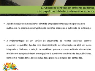 1. Publicações científicas em ambiente académico
1.1 o papel das bibliotecas de ensino superior
 As bibliotecas de ensino superior têm tido um papel de mediação no processo de
publicação, na promoção da investigação científica produzida e publicada na Instituição;
 A implementação de um serviço de alojamento de revistas científicas permite
responder a questões ligadas com disponibilização de informação na Web de forma
integrada e dinâmica; a criação de workflows para o processo editorial das revistas;
mecanismos que possibilitem a divulgação e o aumento da visibilidade das publicações,
bem como responder às questões ligadas à preservação digital dos conteúdos.
 