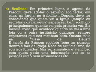 a) Acolhida:  Em primeiro lugar, o agente da Pascom deve adotar o espírito acolhedor, em casa, na Igreja, no trabalho... Depois, deve ter consciência que quem vai à Igreja (templo ou secretaria da paróquia) espera ser bem acolhido, principalmente quando vai pela primeira vez. É a mesma coisa que acontece quando se vai a uma loja ou a outra instituição qualquer: sempre esperamos que nos recebam bem. Quanto mais na “Casa de Deus”! É tarefa da Pascom receber bem as pessoas dentro e fora da Igreja. Nada de artificialismo, de sorrisos forçados. Mas ser simpático e atencioso com quem pede uma informação, ver se as pessoas estão bem acomodadas etc. 