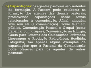 b) Capacitações:  os agentes pastorais são sedentos de formação. A Pascom pode colaborar na formação dos agentes das demais pastorais, promovendo capacitações sobre temas relacionados à comunicação. Afinal, ninguém vive sem ela (a comunicação). Como falar em público, Comunicação Pessoal e Grupal (como trabalhar com grupos), Comunicação na Liturgia, Curso para Leitores das Celebrações Litúrgicas, Linguagem e Produção Radiofônica, Acolhida, Fotografia, são apenas alguns exemplos de capacitações que a Pastoral da Comunicação pode oferecer para os agentes de outras pastorais. 