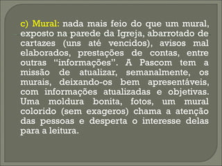 c) Mural:  nada mais feio do que um mural, exposto na parede da Igreja, abarrotado de cartazes (uns até vencidos), avisos mal elaborados, prestações de contas, entre outras “informações”. A Pascom tem a missão de atualizar, semanalmente, os murais, deixando-os bem apresentáveis, com informações atualizadas e objetivas. Uma moldura bonita, fotos, um mural colorido (sem exageros) chama a atenção das pessoas e desperta o interesse delas para a leitura. 
