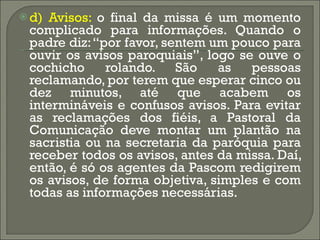 d) Avisos:  o final da missa é um momento complicado para informações. Quando o padre diz: “por favor, sentem um pouco para ouvir os avisos paroquiais”, logo se ouve o cochicho rolando. São as pessoas reclamando, por terem que esperar cinco ou dez minutos, até que acabem os intermináveis e confusos avisos. Para evitar as reclamações dos fiéis, a Pastoral da Comunicação deve montar um plantão na sacristia ou na secretaria da paróquia para receber todos os avisos, antes da missa. Daí, então, é só os agentes da Pascom redigirem os avisos, de forma objetiva, simples e com todas as informações necessárias.  