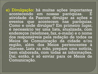 e) Divulgação:  há muitas ações importantes acontecendo em nossas paróquias.  É atividade da Pascom divulgar as ações e eventos que acontecem nas paróquias. Como e onde divulgar? Em primeiro lugar, é necessário ter uma lista, atualizada, com endereços (telefones, fax, e-mails) e o nome dos responsáveis pela redação de todos os Meios de Comunicação da cidade e/ou região, além dos Meios pertencentes à diocese. Lista na mão, prepare uma notícia, bem elaborada, com todas as informações. Daí, então, é só enviar para os Meios de Comunicação. 