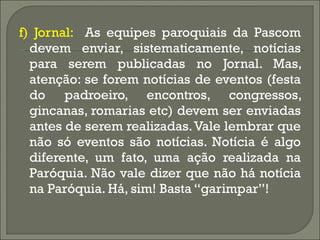 f) Jornal:  As equipes paroquiais da Pascom devem enviar, sistematicamente, notícias para serem publicadas no Jornal. Mas, atenção: se forem notícias de eventos (festa do padroeiro, encontros, congressos, gincanas, romarias etc) devem ser enviadas antes de serem realizadas. Vale lembrar que não só eventos são notícias. Notícia é algo diferente, um fato, uma ação realizada na Paróquia. Não vale dizer que não há notícia na Paróquia. Há, sim! Basta “garimpar”! 