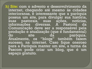 h) Site:  com o advento e desenvolvimento da internet, chegando até mesmo às cidades interioranas, é interessante que a paróquia possua um site, para divulgar sua história, suas pastorais, suas ações, notícias, informações diversas. A Pastoral da Comunicação deve ser a responsável pela produção e atualização (que é fundamental) do site da paróquia. Atualmente, os “blogs” também fazem sucesso, na internet. Caso fique oneroso para a Paróquia manter um site, a turma da Pascom pode criar um blog, que é um espaço gratuito. 