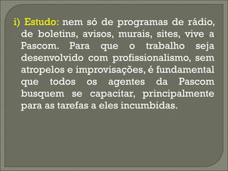 i) Estudo:  nem só de programas de rádio, de boletins, avisos, murais, sites, vive a Pascom. Para que o trabalho seja desenvolvido com profissionalismo, sem atropelos e improvisações, é fundamental que todos os agentes da Pascom busquem se capacitar, principalmente para as tarefas a eles incumbidas.  