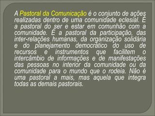 A  Pastoral da Comunicação  é o conjunto de ações realizadas dentro de uma comunidade eclesial. É a pastoral do ser e estar em comunhão com a comunidade. É a pastoral da participação, das inter-relações humanas, da organização solidária e do planejamento democrático do uso de recursos e instrumentos que facilitem o intercâmbio de informações e de manifestações das pessoas no interior da comunidade ou da comunidade para o mundo que o rodeia. Não é uma pastoral a mais, mas aquela que integra todas as demais pastorais. 