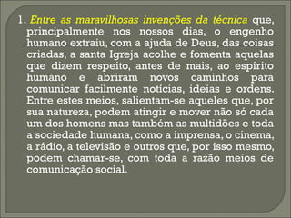 1.  Entre as maravilhosas invenções da técnica  que, principalmente nos nossos dias, o engenho humano extraiu, com a ajuda de Deus, das coisas criadas, a santa Igreja acolhe e fomenta aquelas que dizem respeito, antes de mais, ao espírito humano e abriram novos caminhos para comunicar facilmente notícias, ideias e ordens. Entre estes meios, salientam-se aqueles que, por sua natureza, podem atingir e mover não só cada um dos homens mas também as multidões e toda a sociedade humana, como a imprensa, o cinema, a rádio, a televisão e outros que, por isso mesmo, podem chamar-se, com toda a razão meios de comunicação social. 