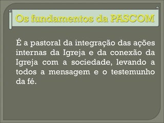 É a pastoral da integração das ações internas da Igreja e da conexão da Igreja com a sociedade, levando a todos a mensagem e o testemunho da fé. 