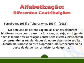 – Ferreiro (n. 1936) e Teberosky (n. 1937) - (1985):
“No percurso da aprendizagem, as crianças elaboram
hipóteses sobre como a escrita funciona, ou seja, em lugar de
apenas memorizar as relações entre sons e letras, elas tentam
compreender as regularidades do nosso sistema de escrita.
Quanto mais motivado está o aprendiz, mais concentrado na
busca de desvendar os mistérios da escrita.”
 