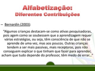 – Bernardin (2003):
“Algumas crianças destacam-se como ativas pesquisadoras,
pois agem como se soubessem que a aprendizagem requer
várias estratégias, ou seja, têm consciência de que não se
aprende de uma vez, mas aos poucos. Outras crianças
tendem a ser mais passivas, mais receptoras, pois não
conseguem explicar o que tinham que fazer para aprender,
acham que tudo depende do professor, têm medo de errar...”
 